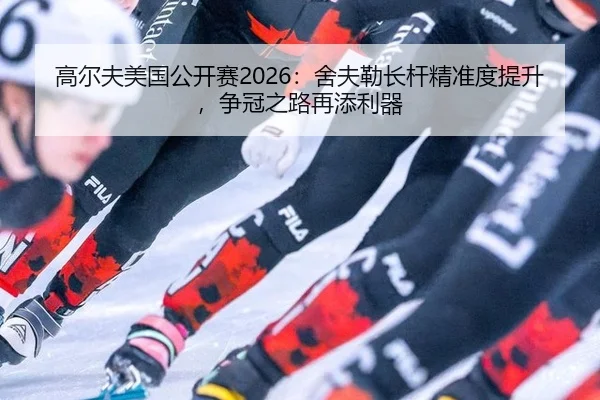 高尔夫美国公开赛2026：舍夫勒长杆精准度提升，争冠之路再添利器